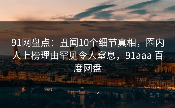 91网盘点：丑闻10个细节真相，圈内人上榜理由罕见令人窒息，91aaa 百度网盘