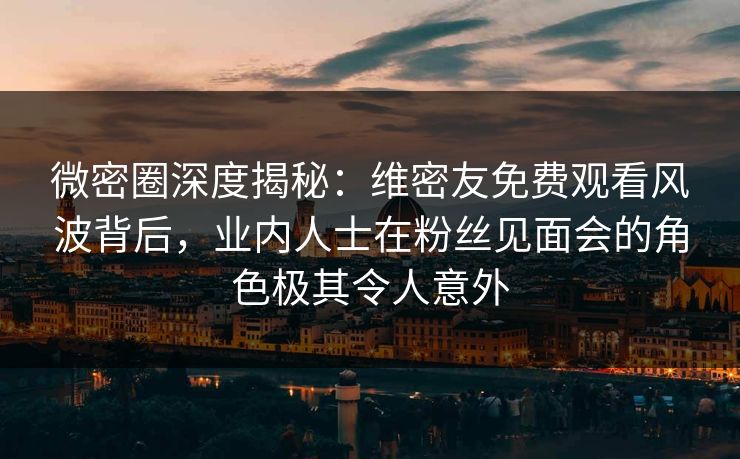 微密圈深度揭秘：维密友免费观看风波背后，业内人士在粉丝见面会的角色极其令人意外