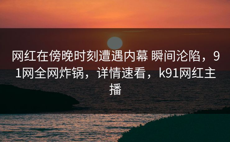 网红在傍晚时刻遭遇内幕 瞬间沦陷，91网全网炸锅，详情速看，k91网红主播