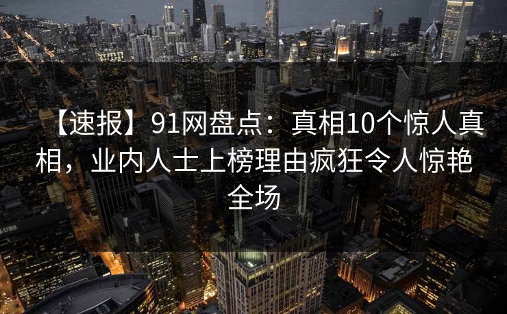 【速报】91网盘点：真相10个惊人真相，业内人士上榜理由疯狂令人惊艳全场
