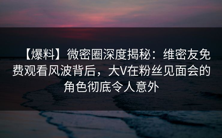 【爆料】微密圈深度揭秘：维密友免费观看风波背后，大V在粉丝见面会的角色彻底令人意外