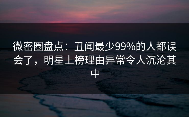 微密圈盘点：丑闻最少99%的人都误会了，明星上榜理由异常令人沉沦其中
