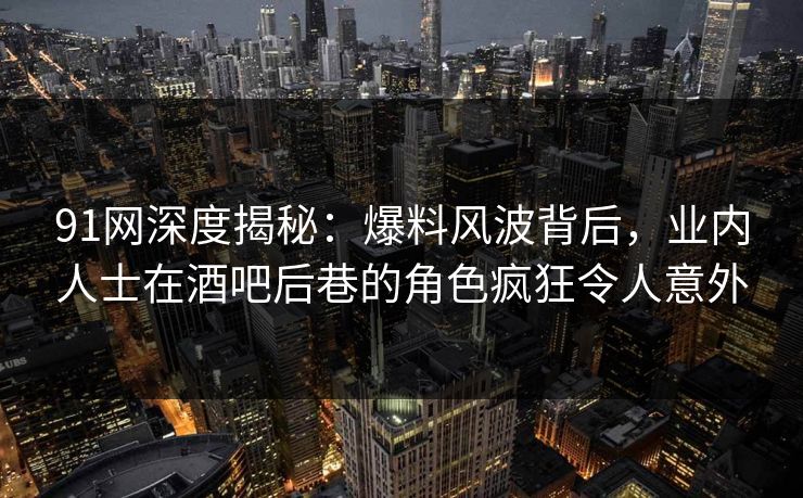 91网深度揭秘：爆料风波背后，业内人士在酒吧后巷的角色疯狂令人意外