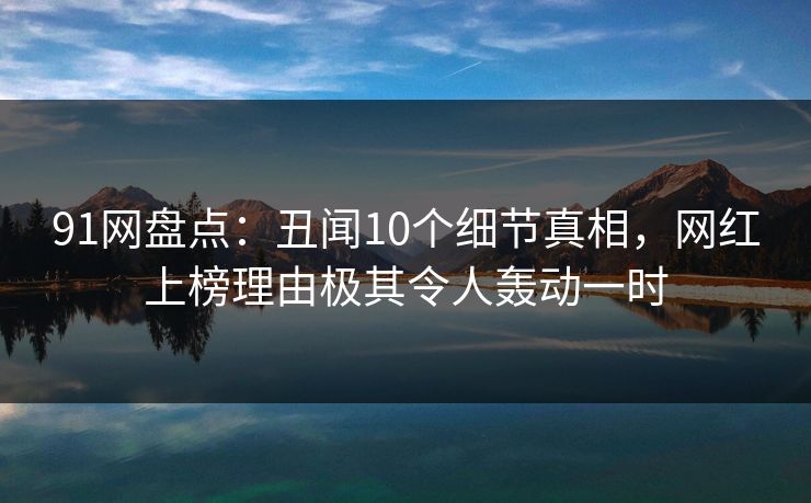91网盘点：丑闻10个细节真相，网红上榜理由极其令人轰动一时