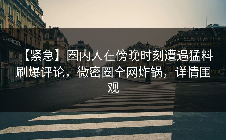 【紧急】圈内人在傍晚时刻遭遇猛料 刷爆评论，微密圈全网炸锅，详情围观