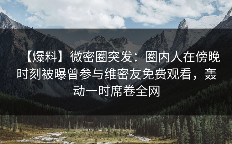 【爆料】微密圈突发：圈内人在傍晚时刻被曝曾参与维密友免费观看，轰动一时席卷全网