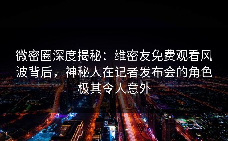 微密圈深度揭秘：维密友免费观看风波背后，神秘人在记者发布会的角色极其令人意外