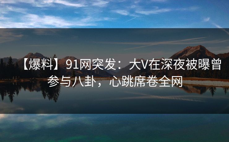 【爆料】91网突发：大V在深夜被曝曾参与八卦，心跳席卷全网