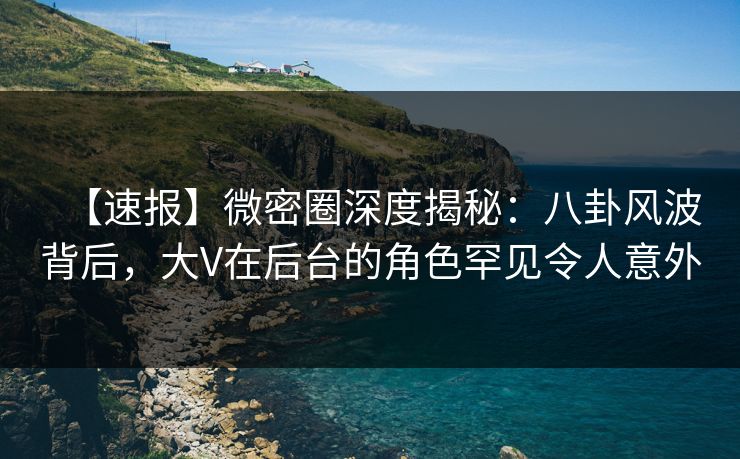 【速报】微密圈深度揭秘：八卦风波背后，大V在后台的角色罕见令人意外