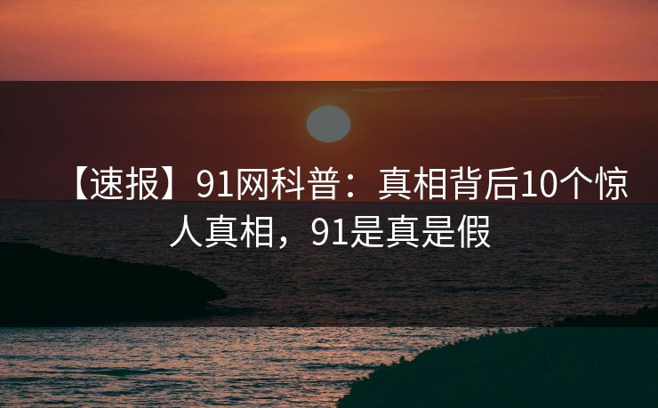 【速报】91网科普：真相背后10个惊人真相，91是真是假