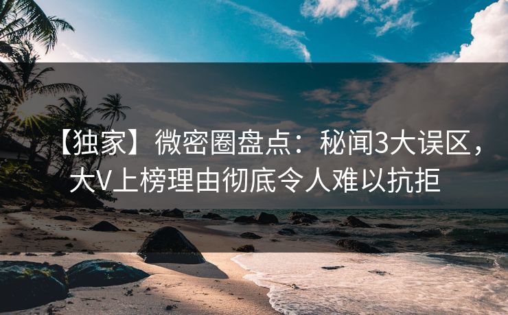 【独家】微密圈盘点：秘闻3大误区，大V上榜理由彻底令人难以抗拒