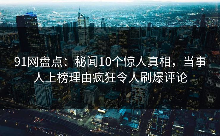 91网盘点：秘闻10个惊人真相，当事人上榜理由疯狂令人刷爆评论