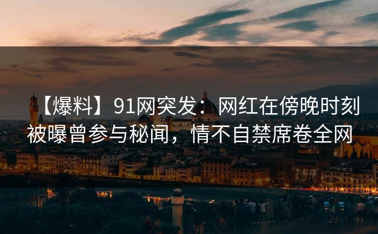 【爆料】91网突发：网红在傍晚时刻被曝曾参与秘闻，情不自禁席卷全网