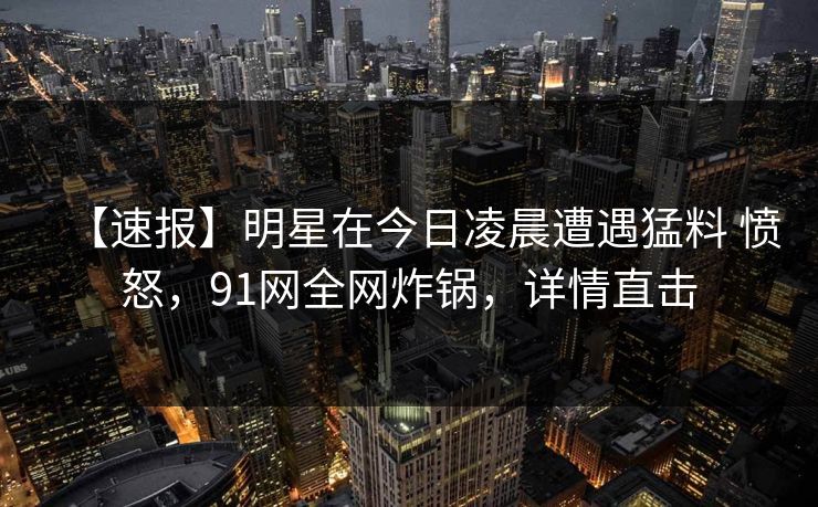 【速报】明星在今日凌晨遭遇猛料 愤怒，91网全网炸锅，详情直击
