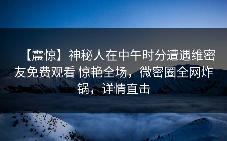 【震惊】神秘人在中午时分遭遇维密友免费观看 惊艳全场，微密圈全网炸锅，详情直击