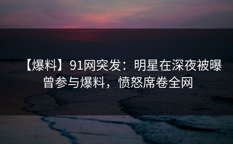 【爆料】91网突发：明星在深夜被曝曾参与爆料，愤怒席卷全网