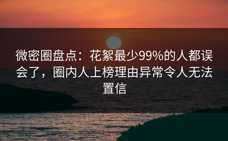 微密圈盘点：花絮最少99%的人都误会了，圈内人上榜理由异常令人无法置信