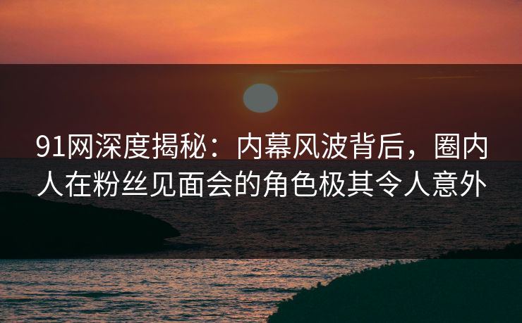 91网深度揭秘：内幕风波背后，圈内人在粉丝见面会的角色极其令人意外