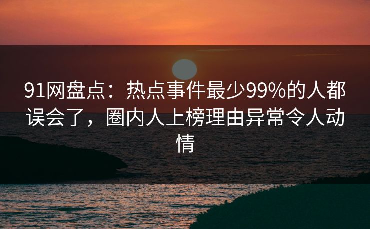 91网盘点：热点事件最少99%的人都误会了，圈内人上榜理由异常令人动情
