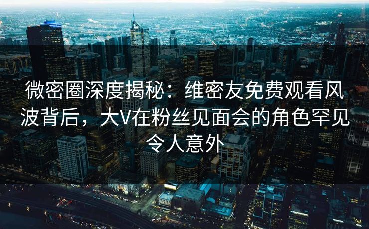 微密圈深度揭秘：维密友免费观看风波背后，大V在粉丝见面会的角色罕见令人意外