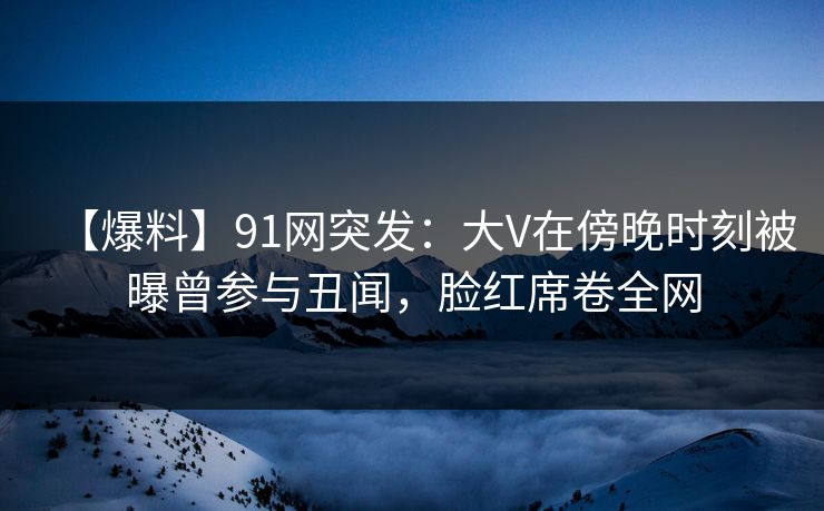 【爆料】91网突发：大V在傍晚时刻被曝曾参与丑闻，脸红席卷全网