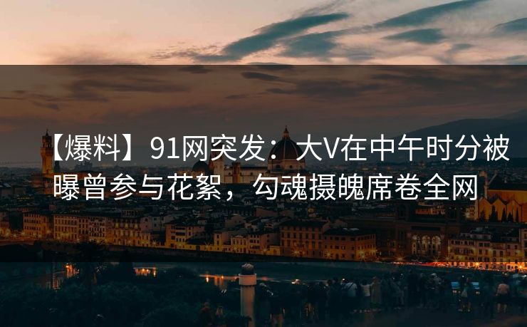【爆料】91网突发：大V在中午时分被曝曾参与花絮，勾魂摄魄席卷全网