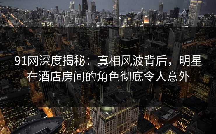 91网深度揭秘：真相风波背后，明星在酒店房间的角色彻底令人意外