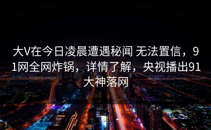 大V在今日凌晨遭遇秘闻 无法置信，91网全网炸锅，详情了解，央视播出91大神落网