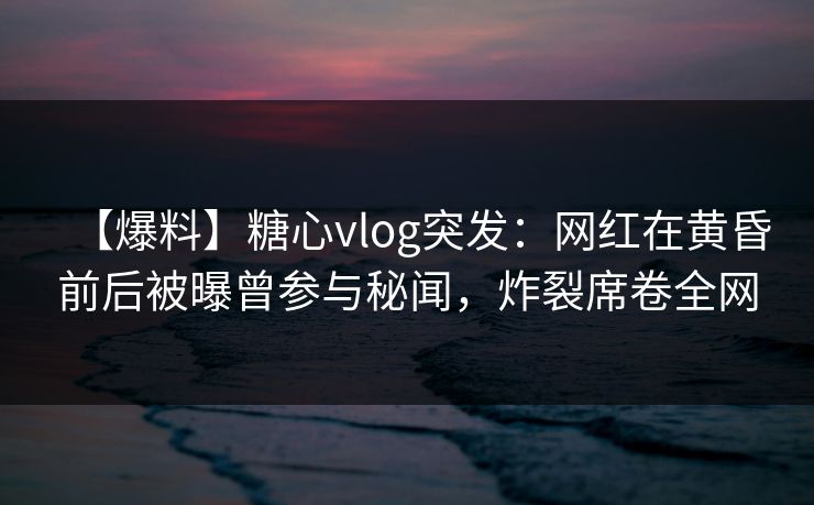 【爆料】糖心vlog突发：网红在黄昏前后被曝曾参与秘闻，炸裂席卷全网