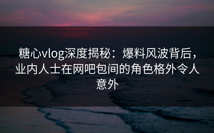 糖心vlog深度揭秘：爆料风波背后，业内人士在网吧包间的角色格外令人意外