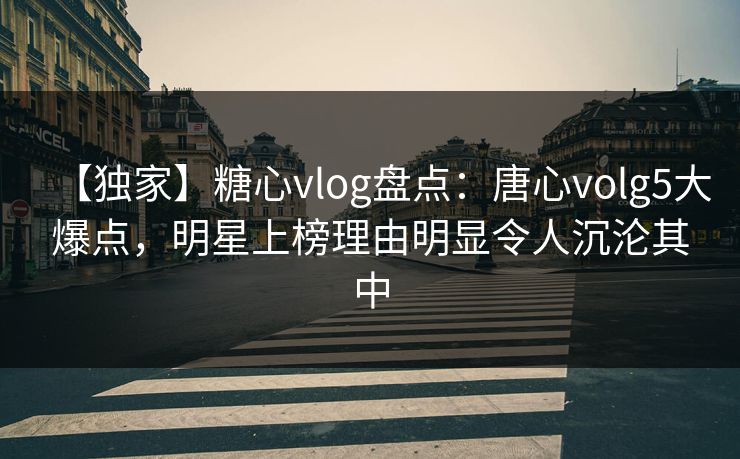 【独家】糖心vlog盘点：唐心volg5大爆点，明星上榜理由明显令人沉沦其中