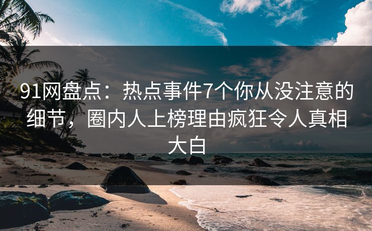 91网盘点：热点事件7个你从没注意的细节，圈内人上榜理由疯狂令人真相大白