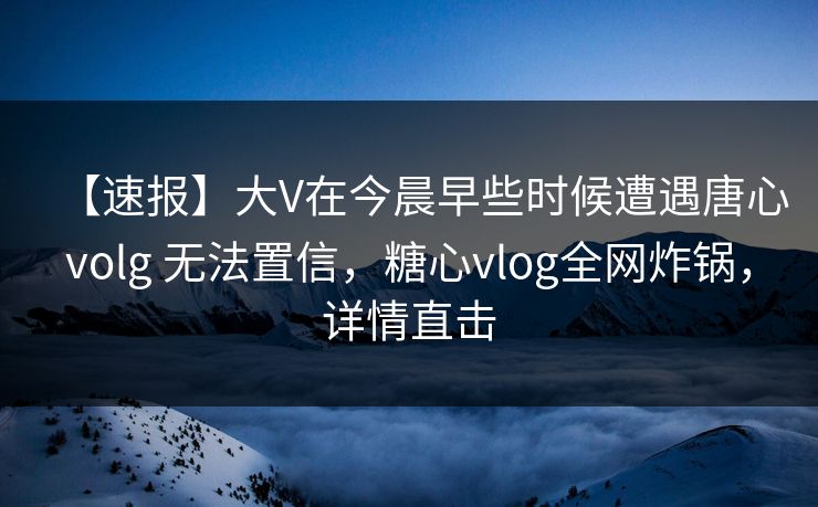 【速报】大V在今晨早些时候遭遇唐心volg 无法置信，糖心vlog全网炸锅，详情直击