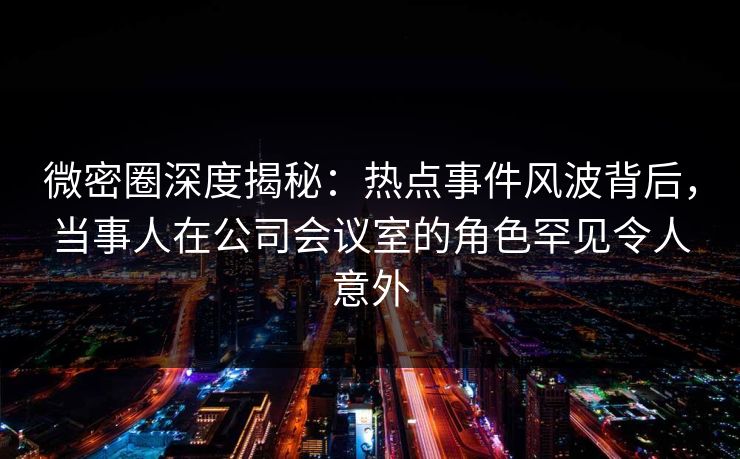 微密圈深度揭秘：热点事件风波背后，当事人在公司会议室的角色罕见令人意外