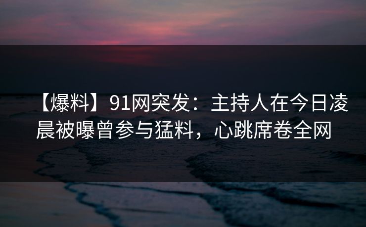 【爆料】91网突发：主持人在今日凌晨被曝曾参与猛料，心跳席卷全网