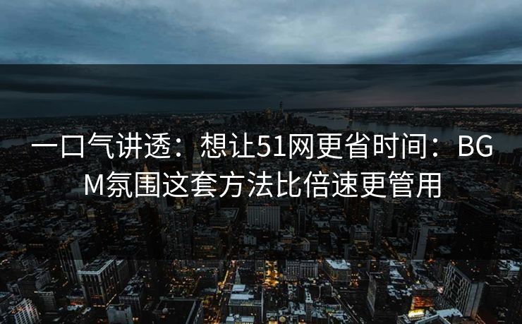 一口气讲透：想让51网更省时间：BGM氛围这套方法比倍速更管用