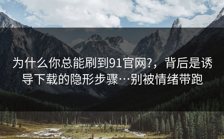 为什么你总能刷到91官网?,背后是诱导下载的隐形步骤…别被情绪带跑