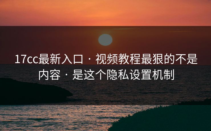 17cc最新入口 · 视频教程最狠的不是内容 · 是这个隐私设置机制