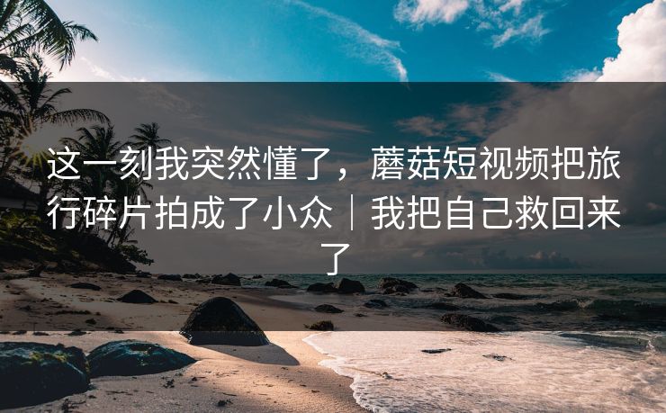 这一刻我突然懂了,蘑菇短视频把旅行碎片拍成了小众|我把自己救回来了