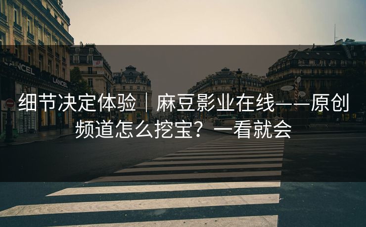 细节决定体验｜麻豆影业在线——原创频道怎么挖宝？一看就会