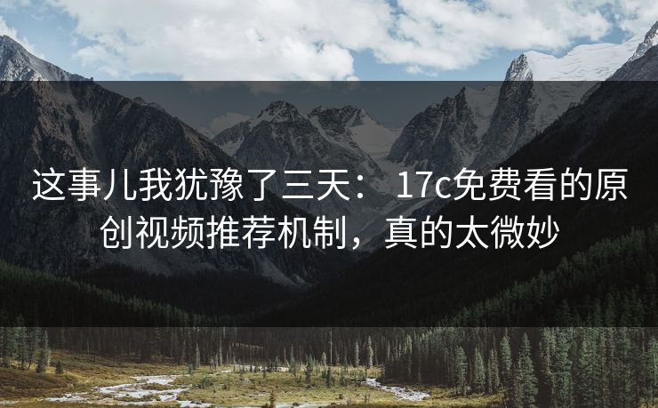 这事儿我犹豫了三天： 17c免费看的原创视频推荐机制，真的太微妙