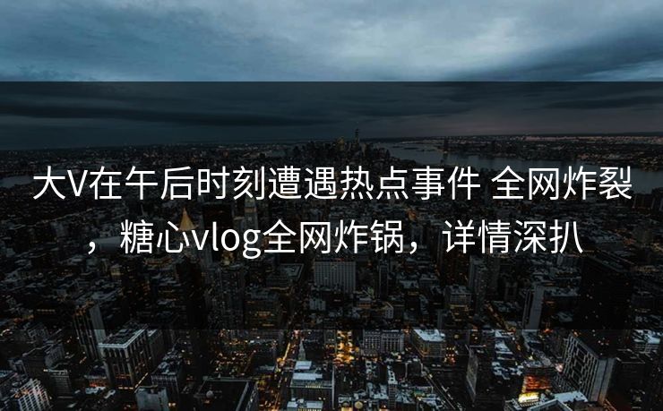 大V在午后时刻遭遇热点事件 全网炸裂，糖心vlog全网炸锅，详情深扒
