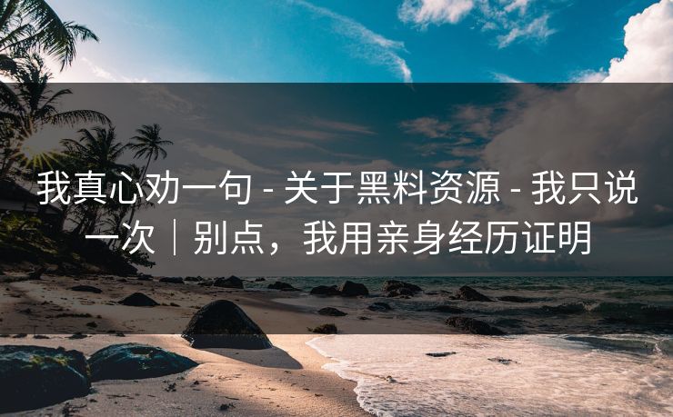 我真心劝一句 - 关于黑料资源 - 我只说一次|别点,我用亲身经历证明 我真心劝一句 - 关于黑料资源 - 我只说一次|别点,我用亲身经历证明