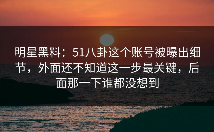 明星黑料：51八卦这个账号被曝出细节，外面还不知道这一步最关键，后面那一下谁都没想到