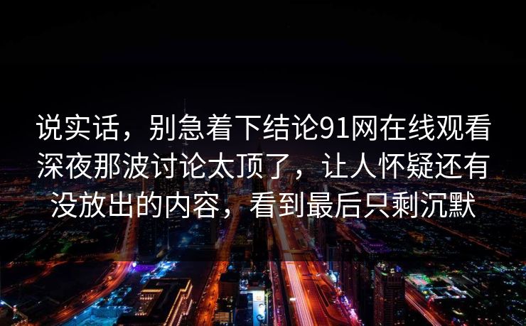 说实话，别急着下结论91网在线观看深夜那波讨论太顶了，让人怀疑还有没放出的内容，看到最后只剩沉默