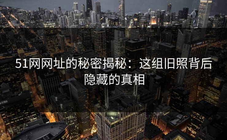 51网网址的秘密揭秘：这组旧照背后隐藏的真相