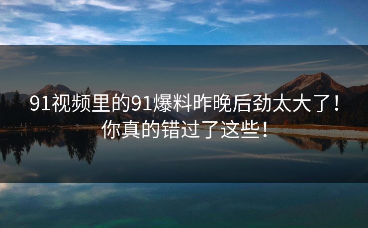 91视频里的91爆料昨晚后劲太大了！你真的错过了这些！