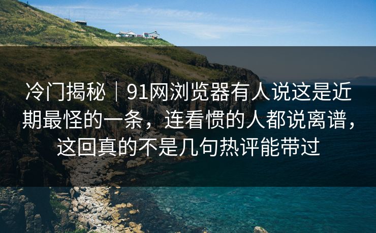 冷门揭秘｜91网浏览器有人说这是近期最怪的一条，连看惯的人都说离谱，这回真的不是几句热评能带过