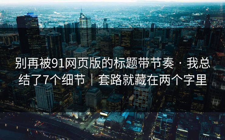 别再被91网页版的标题带节奏 · 我总结了7个细节｜套路就藏在两个字里