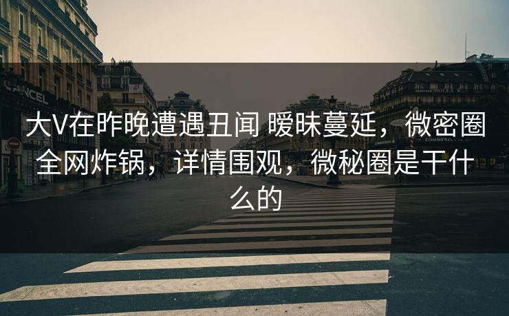 大V在昨晚遭遇丑闻 暧昧蔓延，微密圈全网炸锅，详情围观，微秘圈是干什么的